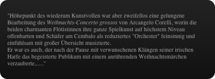 "Höhepunkt des wiederum Kunstvollen war aber zweifellos eine gelungene Bearbeitung des Weihnachts-Concerto grossos von Arcangelo Corelli, worin die beiden charmanten Flötistinnen ihre ganze Spielkunst auf höchstem Niveau offenbarten und Schäfer am Cembalo als reduziertes "Orchester" feinsinnig und einfühlsam mit großer Übersicht musizierte.
Er war es auch, der nach der Pause mit verwunschenen Klängen seiner irischen Harfe das begeisterte Publikum mit einem anrührenden Weihnachtsmärchen verzauberte,....."