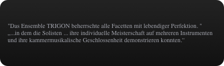 "Das Ensemble TRIGON beherrschte alle Facetten mit lebendiger Perfektion. "
„...in dem die Solisten ... ihre individuelle Meisterschaft auf mehreren Instrumenten und ihre kammermusikalische Geschlossenheit demonstrieren konnten.“