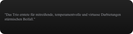 "Das Trio erntete für mitreißende, temperamentvolle und virtuose Darbietungen stürmischen Beifall."