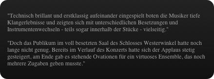"Technisch brillant und erstklassig aufeinander eingespielt boten die Musiker tiefe Klangerlebnisse und zeigten sich mit unterschiedlichen Besetzungen und Instrumentenwechseln - teils sogar innerhalb der Stücke - vielseitig."

"Doch das Publikum im voll besetzten Saal des Schlosses Westerwinkel hatte noch lange nicht genug. Bereits im Verlauf des Konzerts hatte sich der Applaus stetig gesteigert, am Ende gab es stehende Ovationen für ein virtuoses Ensemble, das noch mehrere Zugaben geben musste."