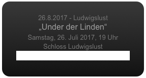
26.8.2017 - Ludwigslust
„Under der Linden“
Samstag, 26. Juli 2017, 19 Uhr
Schloss Ludwigslust
www.ludwigsluster-schlosskonzerte.de